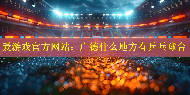 <strong>爱游戏官方网站：广德什么地方有乒乓球台</strong>