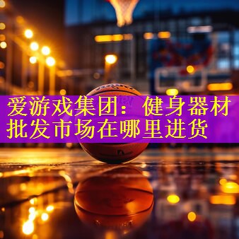 <strong>爱游戏集团：健身器材批发市场在哪里进货</strong>